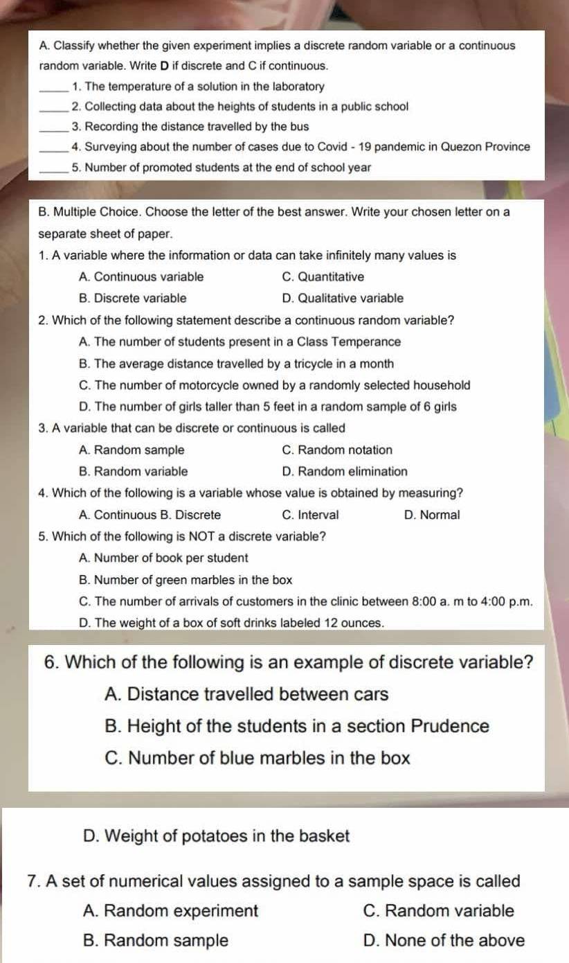 Classify whether the given experiment implies a discrete random variable or a continuous
random variable. Write D if discrete and C if continuous.
_1. The temperature of a solution in the laboratory
_2. Collecting data about the heights of students in a public school
_3. Recording the distance travelled by the bus
_4. Surveying about the number of cases due to Covid - 19 pandemic in Quezon Province
_5. Number of promoted students at the end of school year
B. Multiple Choice. Choose the letter of the best answer. Write your chosen letter on a
separate sheet of paper.
1. A variable where the information or data can take infinitely many values is
A. Continuous variable C. Quantitative
B. Discrete variable D. Qualitative variable
2. Which of the following statement describe a continuous random variable?
A. The number of students present in a Class Temperance
B. The average distance travelled by a tricycle in a month
C. The number of motorcycle owned by a randomly selected household
D. The number of girls taller than 5 feet in a random sample of 6 girls
3. A variable that can be discrete or continuous is called
A. Random sample C. Random notation
B. Random variable D. Random elimination
4. Which of the following is a variable whose value is obtained by measuring?
A. Continuous B. Discrete C. Interval D. Normal
5. Which of the following is NOT a discrete variable?
A. Number of book per student
B. Number of green marbles in the box
C. The number of arrivals of customers in the clinic between 8:00 a. m to 4:00 p.m.
D. The weight of a box of soft drinks labeled 12 ounces.
6. Which of the following is an example of discrete variable?
A. Distance travelled between cars
B. Height of the students in a section Prudence
C. Number of blue marbles in the box
D. Weight of potatoes in the basket
7. A set of numerical values assigned to a sample space is called
A. Random experiment C. Random variable
B. Random sample D. None of the above