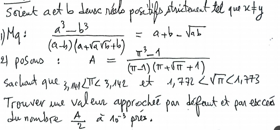 scient aet b dawe nelo posc tife stutencut telelque x!= y
Ma:  (a^3-b^3)/(a-b)(a+sqrt(a)sqrt(b)+b) =a+b-sqrt(ab)
21 posows: A= (π^3-1)/(π -1)(π +sqrt(π )+1) 
sachout que 3 3.141∠ π <3.142 et 1.772 <1.773
Trowver we valewn approchce pan defeut et pan exce 
du nombre  A/2  a 10^(-3) pres.