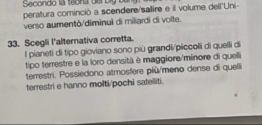 Secondo la teona del big bằn
peratura cominciò a scendere/salire e il volume dell'Uni-
verso aumentò/diminuì di miliardi di volte.
33. Scegli I'alternativa corretta.
l pianeti di tipo gioviano sono più grandi/piccoli di quelli di
tipo terrestre e la loro densità è maggiore/minore di quelli
terrestri. Possiedono atmosfere più/meno dense di quelli
terrestri e hanno molti/pochi satelliti.