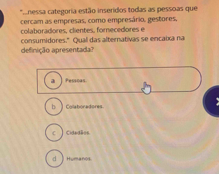 "...nessa categoria estão inseridos todas as pessoas que
cercam as empresas, como empresário, gestores,
colaboradores, clientes, fornecedores e
consumidores.” Qual das alternativas se encaixa na
definição apresentada?
a Pessoas.
b a Colaboradores.
C Cidadãos.
d ) Humanos.