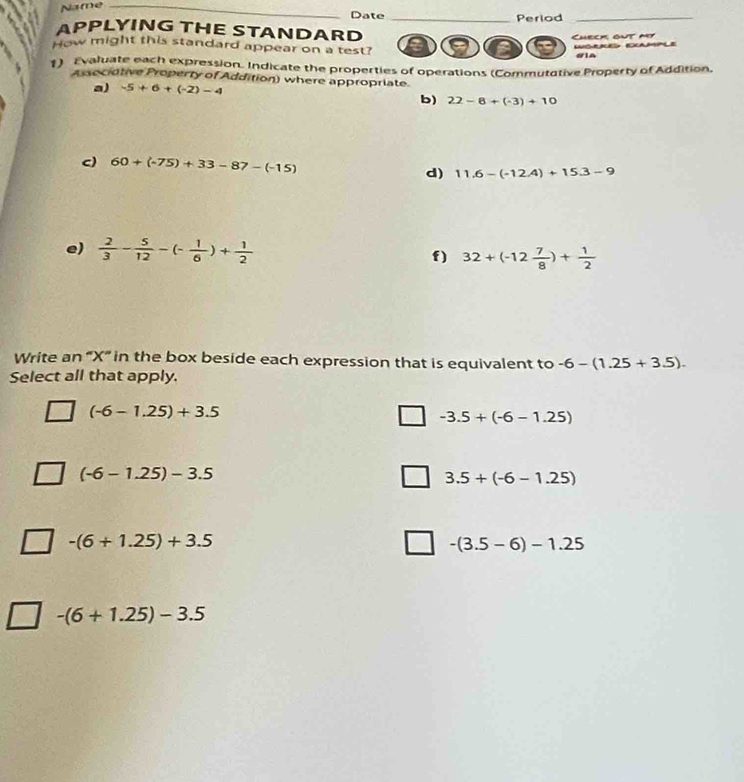 Name_
Date _Period_
APPLYING THE STANDARD
How might this standard appear on a test? a a Check out my WORE CAMPLE
#IA
1) Evaluate each expression. Indicate the properties of operations (Commutative Property of Addition,
Associative Property of Addition) where appropriate
a) -5+6+(-2)-4
b) 22-8+(-3)+10
c) 60+(-75)+33-87-(-15) d) 11.6-(-12.4)+15.3-9
e)  2/3 - 5/12 -(- 1/6 )+ 1/2 
f) 32+(-12 7/8 )+ 1/2 
Write an “ X ” in the box beside each expression that is equivalent to -6-(1.25+3.5). 
Select all that apply.
(-6-1.25)+3.5
-3.5+(-6-1.25)
(-6-1.25)-3.5
3.5+(-6-1.25)
-(6+1.25)+3.5
-(3.5-6)-1.25
-(6+1.25)-3.5