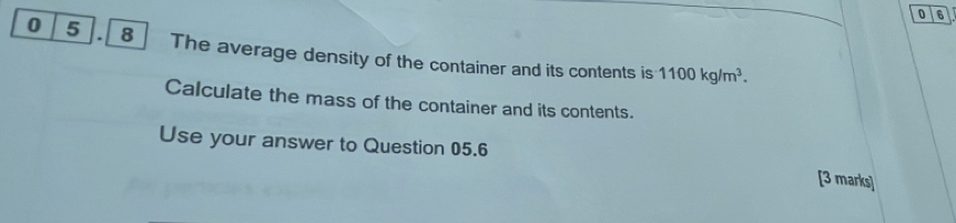 0 6 
0 5 . 8] The average density of the container and its contents is 1100kg/m^3. 
Calculate the mass of the container and its contents. 
Use your answer to Question 05.6 [3 marks]