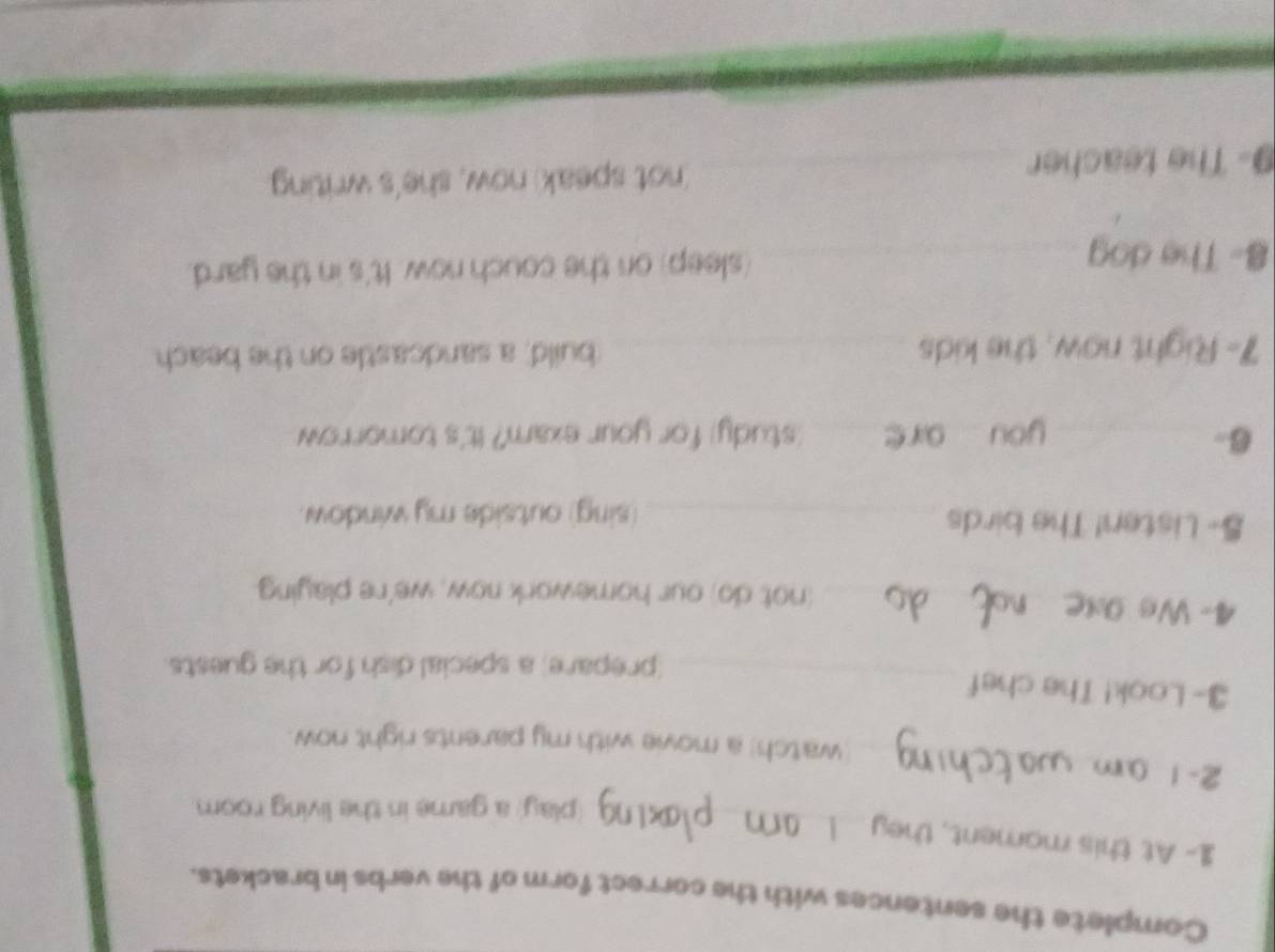 Complete the sentences with the correct form of the verbs in brackets. 
_ 
1- At this mament, they 
(play) a game in the living room 
2-1_ 
watch) a movie with my parents right now. 
3- Look! The chef 
_(prepare) a special dish for the guests. 
4- Ws 9_ (not do) our homework now, we're playing. 
S- Listen! The birds_ 
(sing) outside my window. 
6- __study) for your exam? It's tomorrow 
you are 
7- Right now, the kids _build, a sandcastle on the beach 
8- The dog _(sleep) on the couch now. It's in the yard. 
9- The teacher _(not speak) now, she's writing.