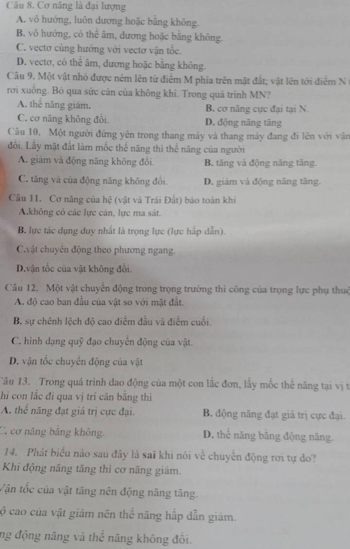 Cơ năng là đại lượng
A. vô hướng, luôn dương hoặc bằng không.
B. vô hướng, có thể âm, dương hoặc bằng không.
C. vectơ cùng hướng với vectơ vận tốc.
D. vectơ, có thể âm, dương hoặc bằng không.
Câu 9. Một vật nhỏ được ném lên từ điểm M phía trên mặt đất; vật lên tới điểm N 
rơi xuống. Bò qua sức cản của không khí. Trong quá trình MN?
A. thể năng giám. B. cơ năng cực đại tại N.
C. cơ năng không đổi. D. động năng tăng
Câu 10. Một người đứng yên trong thang máy và thang máy đang đi lên với vận
đối. Lấy mặt đất làm mốc thế năng thì thế năng của người
A. giám và động năng không đổi. B. tăng và động năng tăng.
C. tăng và của động năng không đổi. D. giảm và động năng tăng.
Câu 11. Cơ năng của hệ (vật và Trái Đất) bảo toàn khi
A.không có các lực cản, lực ma sát.
B. lực tác dụng duy nhất là trọng lực (lực hấp dẫn).
Cvật chuyến động theo phương ngang.
D.vận tốc của vật không đổi.
Câu 12. Một vật chuyển động trong trọng trường thì công của trọng lực phụ thuộ
A. độ cao ban đầu của vật so với mặt đất.
B. sự chênh lệch độ cao điểm đầu và điểm cuối.
C. hình dạng quỹ đạo chuyển động của vật.
D. vận tốc chuyển động của vật
Câu 13. Trong quá trình dao động của một con lắc đơn, lấy mốc thế năng tại vị t
hi con lắc đi qua vị trí cân bằng thì
A. thế năng đạt giá trị cực đại. B. động năng đạt giá trị cực đại.
C. cơ năng bằng không. D. thế năng bằng động năng.
14. Phát biểu nào sau đây là sai khi nói về chuyển động rơi tự do?
Khi động năng tăng thì cơ năng giảm.
Vận tốc của vật tăng nên động năng tăng.
cộ cao của vật giảm nên thế năng hấp dẫn giảm.
ng động năng và thể năng không đôi.