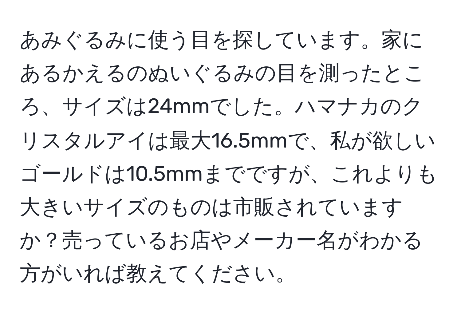 あみぐるみに使う目を探しています。家にあるかえるのぬいぐるみの目を測ったところ、サイズは24mmでした。ハマナカのクリスタルアイは最大16.5mmで、私が欲しいゴールドは10.5mmまでですが、これよりも大きいサイズのものは市販されていますか？売っているお店やメーカー名がわかる方がいれば教えてください。