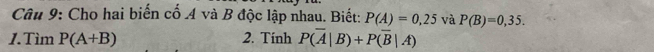 Cho hai biển cố A và B độc lập nhau. Biết: P(A)=0,25 và P(B)=0,35. 
1.Tìm P(A+B) 2. Tính P(overline A|B)+Poverline (overline B|A)