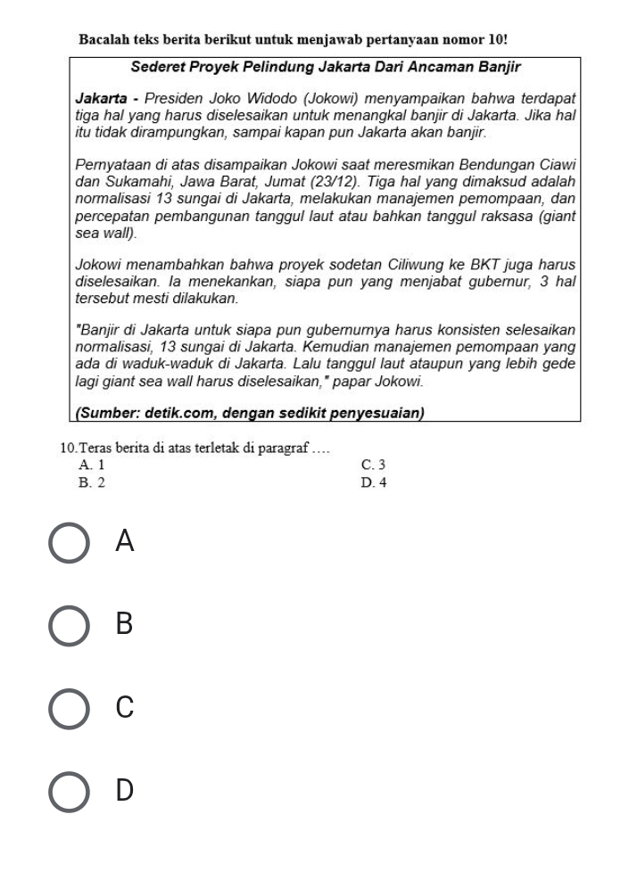 Bacalah teks berita berikut untuk menjawab pertanyaan nomor 10!
Sederet Proyek Pelindung Jakarta Dari Ancaman Banjir
Jakarta - Presiden Joko Widodo (Jokowi) menyampaikan bahwa terdapat
tiga hal yang harus diselesaikan untuk menangkal banjir di Jakarta. Jika hal
itu tidak dirampungkan, sampai kapan pun Jakarta akan banjir.
Pernyataan di atas disampaikan Jokowi saat meresmikan Bendungan Ciawi
dan Sukamahi, Jawa Barat, Jumat (23/12). Tiga hal yang dimaksud adalah
normalisasi 13 sungai di Jakarta, melakukan manajemen pemompaan, dan
percepatan pembangunan tanggul laut atau bahkan tanggul raksasa (giant
sea wall).
Jokowi menambahkan bahwa proyek sodetan Ciliwung ke BKT juga harus
diselesaikan. la menekankan, siapa pun yang menjabat gubernur, 3 hal
tersebut mesti dilakukan.
"Banjir di Jakarta untuk siapa pun gubernurnya harus konsisten selesaikan
normalisasi, 13 sungai di Jakarta. Kemudian manajemen pemompaan yang
ada di waduk-waduk di Jakarta. Lalu tanggul laut ataupun yang lebih gede
lagi giant sea wall harus diselesaikan," papar Jokowi.
(Sumber: detik.com, dengan sedikit penyesuaian)
10.Teras berita di atas terletak di paragraf …
A. 1 C. 3
B. 2 D. 4
A
B
C
D