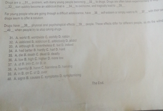 Drugs are a __31__ problem, with many young people becoming __32__ to drugs. Drugs are often taken experimentally 10 bu
_ 33__ can quickly become an addiction that is _ 34 to overoome, and tragically lead to __35__. 
For young people who are going through a difficult adolescence, have __36__ self-esteem or simply want to fit __37__ with their pe
drugs seem to offer a solution.
Drugs have __38__ physical and psychological effects __39__ people. These effects differ for different people, as do the withd
40 when people try to stop taking drugs.
31. A. world B. worldwide C. worldly D. nation
32. A. addicted B. addiction C. addictively D. addict
33. A. although B. nevertheless C. but D. indeed
34. A. had better B. hardly C. had D. hard
35. A. die B. death C. dead D. deadly
36. A. low B. high C. higher D. more low
37. A. at B. into C. on D. in
38. A. harmful B. harm C. harmless D. haming
39. A. in B. on C. of D. over
40. A. signs B. causes C. symptoms D. symptomizing
The End.
