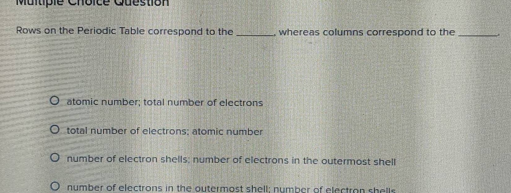 Question
Rows on the Periodic Table correspond to the _, whereas columns correspond to the_
atomic number; total number of electrons
total number of electrons; atomic number
number of electron shells; number of electrons in the outermost shell
number of electrons in the outermost shell; number of electran shells