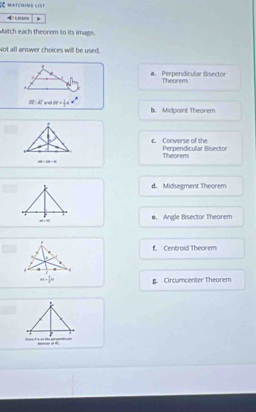 MATCHING LIST
《》 Listen
Match each theorem to its image.
Not all answer choices will be used.
。
a. Perpendicular Bisector
Theorem
A
overline OCparallel overline AC an DE= 1/2 A*^n
b. Midpoint Theorem
#
c. Converse of the
.
Perpendicular Bisector
Theorem
HF+CB/ 618/ 81
d. Midsegment Theorem
a
AF=PC
e. Angle Bisector Theorem
f. Centroid Theorem
g. Circumcenter Theorem
blsectar of AC.