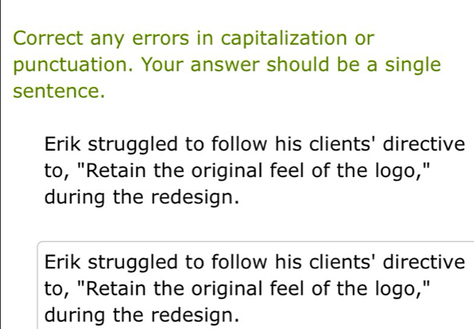 Correct any errors in capitalization or
punctuation. Your answer should be a single
sentence.
Erik struggled to follow his clients' directive
to, "Retain the original feel of the logo,"
during the redesign.
Erik struggled to follow his clients' directive
to, "Retain the original feel of the logo,"
during the redesign.