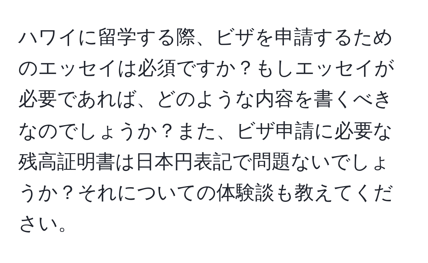 ハワイに留学する際、ビザを申請するためのエッセイは必須ですか？もしエッセイが必要であれば、どのような内容を書くべきなのでしょうか？また、ビザ申請に必要な残高証明書は日本円表記で問題ないでしょうか？それについての体験談も教えてください。