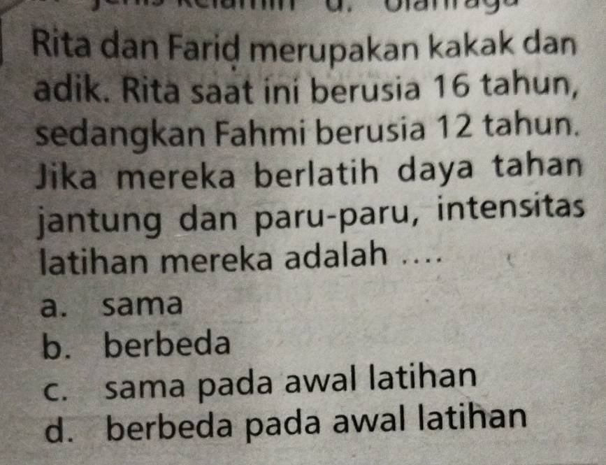 Rita dan Farid merupakan kakak dan
adik. Rita saat ini berusia 16 tahun,
sedangkan Fahmi berusia 12 tahun.
Jika mereka berlatih daya tahan
jantung dan paru-paru, intensitas
latihan mereka adalah ....
a. sama
b. berbeda
c. sama pada awal latihan
d. berbeda pada awal latihan