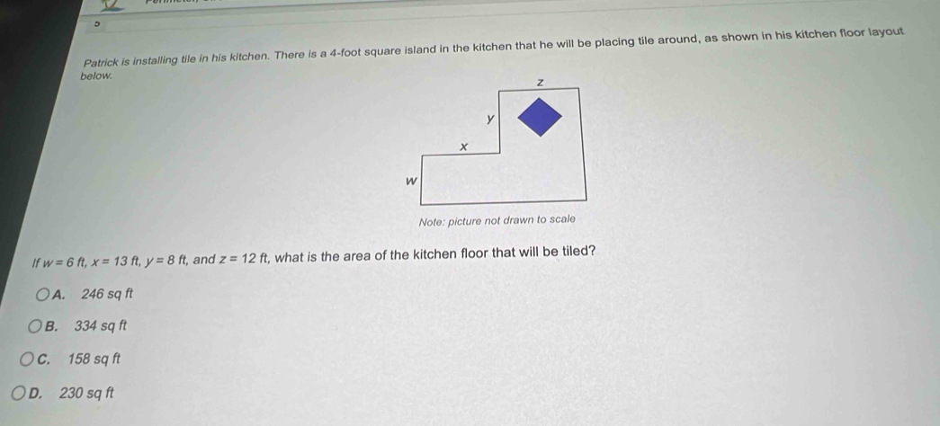 Patrick is installing tile in his kitchen. There is a 4-foot square island in the kitchen that he will be placing tile around, as shown in his kitchen floor layout
below.
Note: picture not drawn to scale
If w=6ft, x=13ft, y=8ft , and z=12ft , what is the area of the kitchen floor that will be tiled?
A. 246 sq ft
B. 334 sq ft
C. 158 sq ft
D. 230 sq ft