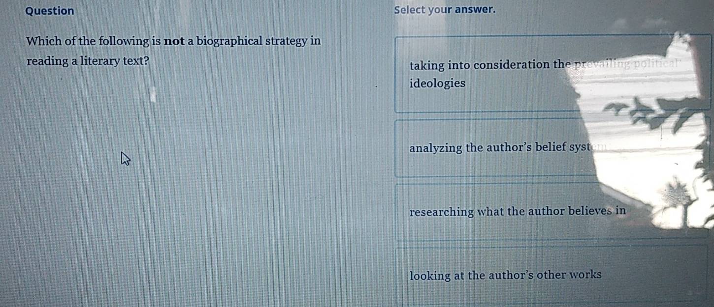 Question Select your answer.
Which of the following is not a biographical strategy in
reading a literary text?
taking into consideration the prevailing political 
ideologies
analyzing the author’s belief syst
researching what the author believes in
looking at the author’s other works