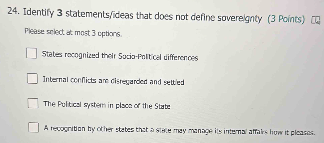 Identify 3 statements/ideas that does not define sovereignty (3 Points)
Please select at most 3 options.
States recognized their Socio-Political differences
Internal conflicts are disregarded and settled
The Political system in place of the State
A recognition by other states that a state may manage its internal affairs how it pleases.