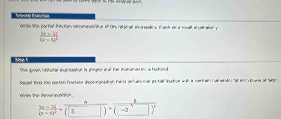 to come back to the skipped part. 
Iitorial Exerchíe 
Write the partial fraction decomposition of the rational expression. Check your result algebraically.
frac 8v=32(v-8)^2
Step 1 
The given rational expression is proper and the denominator is factored. 
Recall that the partial fraction decomposition must include one partial fraction with a constant numerator for each power of factor. 
Write the decomposition. 
B
frac 5x-32(x-6)^2= A/(5)) +overline (-2 □ )^2