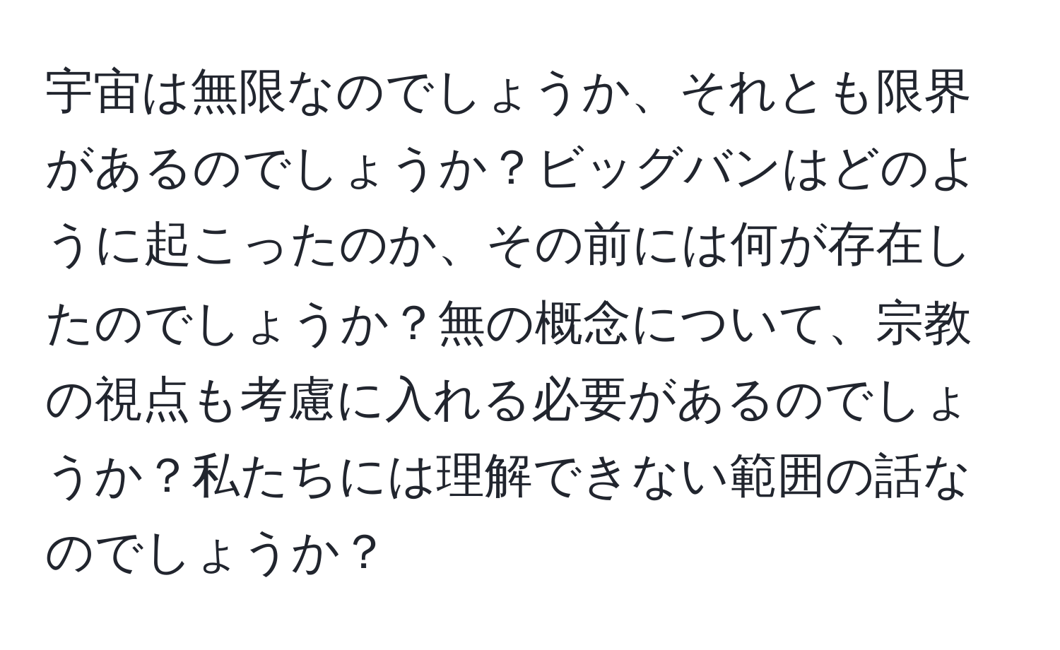 宇宙は無限なのでしょうか、それとも限界があるのでしょうか？ビッグバンはどのように起こったのか、その前には何が存在したのでしょうか？無の概念について、宗教の視点も考慮に入れる必要があるのでしょうか？私たちには理解できない範囲の話なのでしょうか？