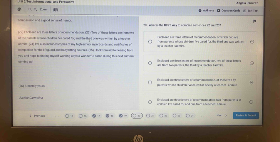 Test Informational and Persuasive Angela Ramirez
Zoom Add note Question Guide Exit Test
compassion and a good sense of humor.
20. What is the BEST way to combine sentences 22 and 23?
(22) Enclosed are three letters of recommendation. (23) Two of these letters are from two
of the parents whose children I've cared for; and the third one was written by a teacher I Enclosed are three letters of recommendation, of which two are
from parents whose children I've cared for, the third one was written
admire. (24) I've also included copies of my high-school report cards and certificates of by a teacher I admire.
completion for the lifeguard and babysitting courses. (25) I look forward to hearing from
you and hope to finding myself working at your wonderful camp during this next summer
coming up! Enclosed are three letters of recommendation, two of these letters
are from two parents, the third by a teacher I admire
Enclosed are three letters of recommendation, of these two by
(26) Sincerely yours, parents whose children I've cared for, one by a teacher I admire.
Justine Carmelina Enclosed are three letters of recommendation, two from parents of
children I've cared for and one from a teacher I admire.
《 Previous 15 16 23 24 Next 》 Review & Submit
21 22