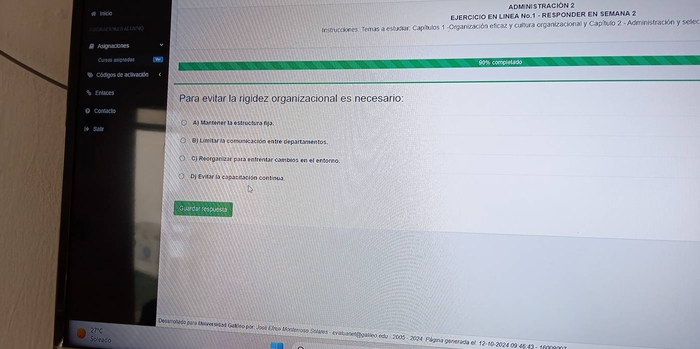 Inicio ADMINISTRACIÓN 2
ASIGNACIONES ALUIVNO EJERCICIO EN LINEA No. 1 - RESPONDER EN SEMANA 2
Instrucciones: Temas a estudiar: Capítulos 1 -Organización eficaz y cultura organizacional y Capítulo 2 - Administración y seleo
Asignaciones
Cursos asignados Ver
90% completado
Códigos de activación
Enlaces
Para evitar la rigidez organizacional es necesario:
Contacto
A) Mantener la estructura fija.
Salir
B) Limitar la comunicación entre departamentos.
C) Reorganizar para enfrentar cambios en el entorno.
D) Evitar la capacitación continua
Guardar respuesta
27°C
Desarrollado para Universidad Galileo por: José Efren Monterroso Solares - evaluanet@galileo.edu - 2005 - 2024. Página generada el: 12-10-2024 09:46:43 - 160090
Soleado