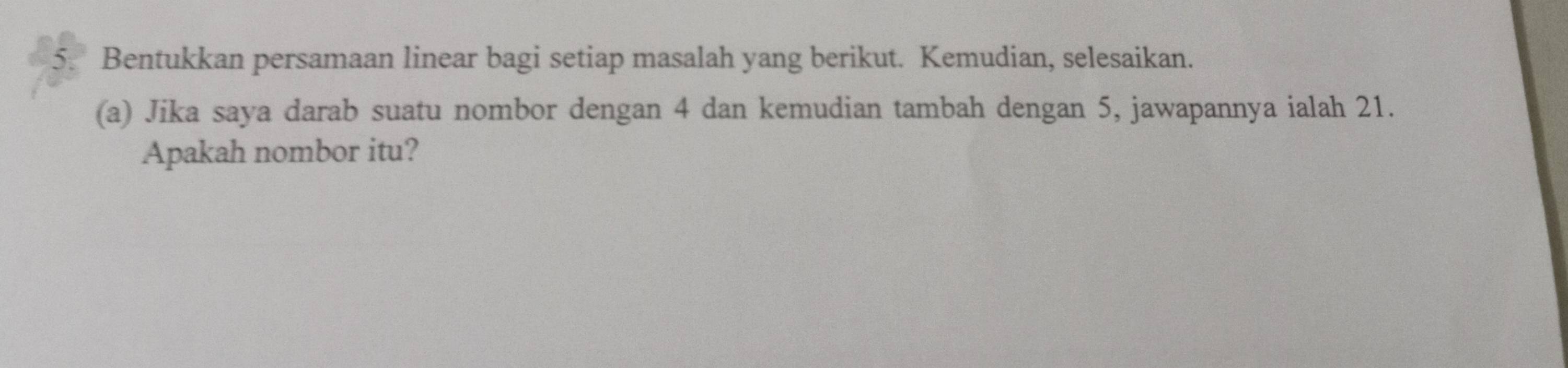 Bentukkan persamaan linear bagi setiap masalah yang berikut. Kemudian, selesaikan. 
(a) Jika saya darab suatu nombor dengan 4 dan kemudian tambah dengan 5, jawapannya ialah 21. 
Apakah nombor itu?