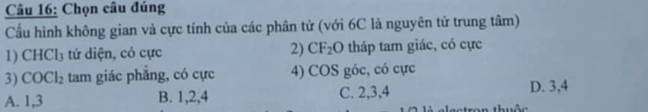 Chọn câu đúng
Cầu hình không gian và cực tính của các phân tử (với 6C là nguyên tử trung tâm)
1) CHCl_3 tứ diện, có cực 2) CF_2 O 0 tháp tam giác, có cực
3) COCl_2 tam giác phẳng, có cực 4) cos góc, có cực
A. 1, 3 B. 1, 2, 4 C. 2, 3, 4 D. 3, 4