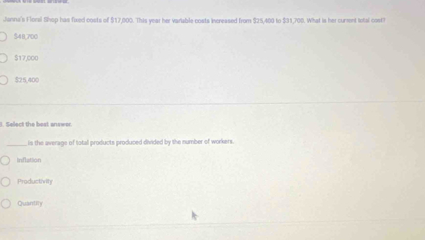 Janna's Floral Shop has fixed costs of $17,000. This year her variable costs increased from $25,400 to $31,700. What is her current total cost?
$48,700
$17,000
$25,400. Select the best answer.
_is the average of total products produced divided by the number of workers.
Inflation
Productivity
Quantity