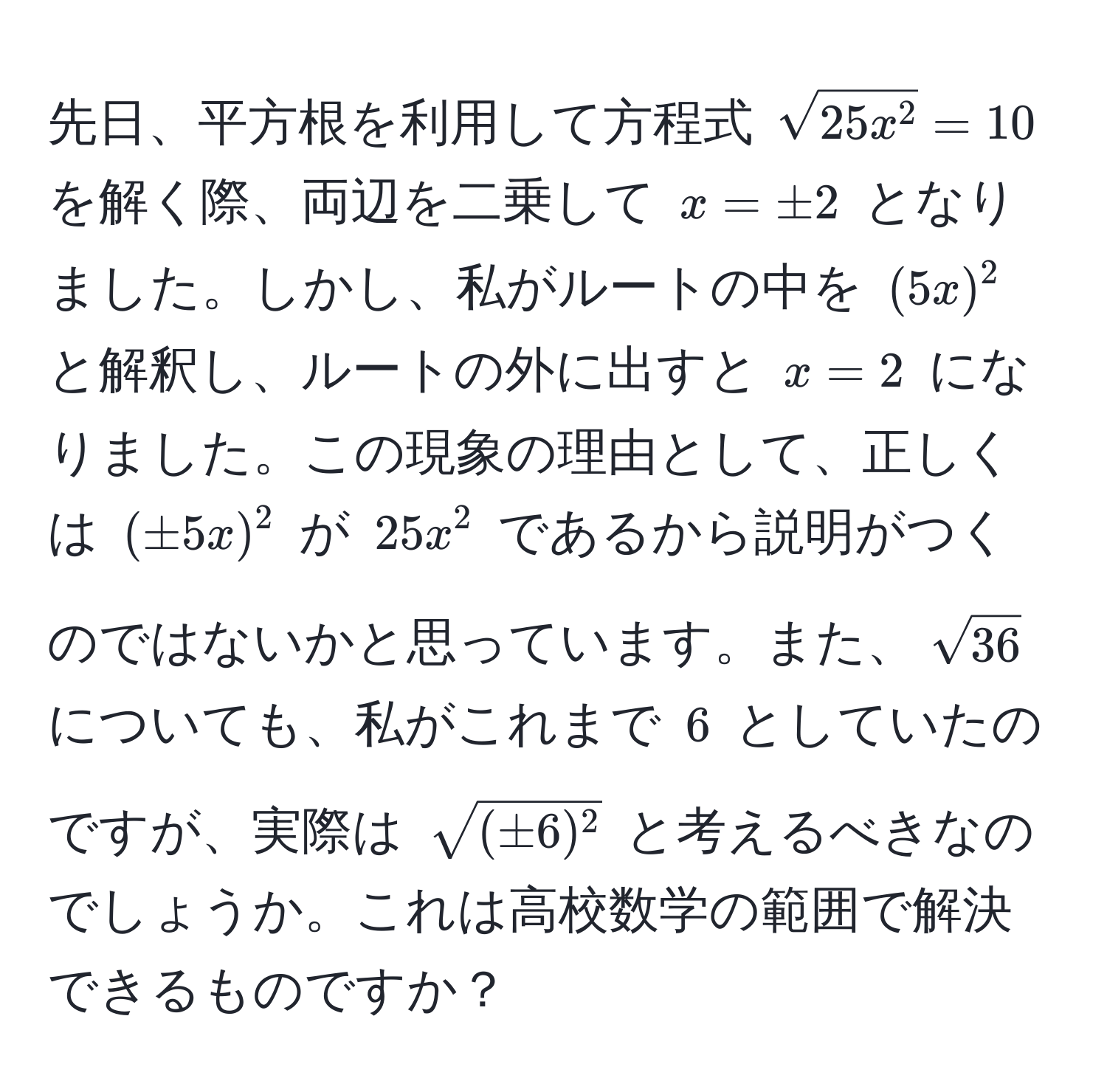 先日、平方根を利用して方程式 $sqrt(25x^2 = 10$ を解く際、両辺を二乗して $x = ± 2$ となりました。しかし、私がルートの中を $(5x)^2$ と解釈し、ルートの外に出すと $x = 2$ になりました。この現象の理由として、正しくは $(± 5x)^2$ が $25x^(2$ であるから説明がつくのではないかと思っています。また、$sqrt36)$ についても、私がこれまで $6$ としていたのですが、実際は $sqrt(± 6)^2)$ と考えるべきなのでしょうか。これは高校数学の範囲で解決できるものですか？