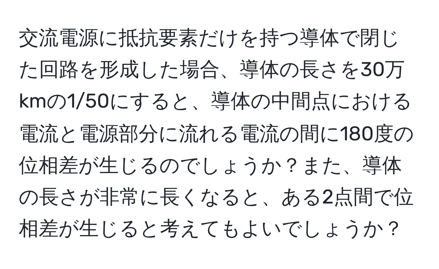 交流電源に抵抗要素だけを持つ導体で閉じた回路を形成した場合、導体の長さを30万kmの1/50にすると、導体の中間点における電流と電源部分に流れる電流の間に180度の位相差が生じるのでしょうか？また、導体の長さが非常に長くなると、ある2点間で位相差が生じると考えてもよいでしょうか？