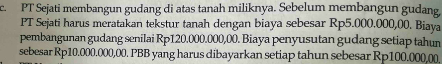 PT Sejati membangun gudang di atas tanah miliknya. Sebelum membangun gudang, 
PT Sejati harus meratakan tekstur tanah dengan biaya sebesar Rp5.000.000,00. Biaya 
pembangunan gudang senilai Rp120.000.000,00. Biaya penyusutan gudang setiap tahun 
sebesar Rp10.000.000,00. PBB yang harus dibayarkan setiap tahun sebesar Rp100.000,00,