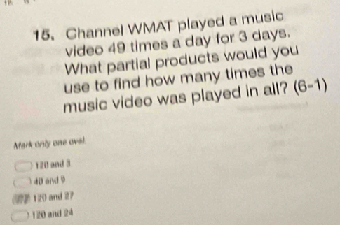 Channel WMAT played a music
video 49 times a day for 3 days.
What partial products would you
use to find how many times the
music video was played in all? (6-1)
Mark only one oval.
120 and 3
0 and 9
120 and 27
1 20 and 24