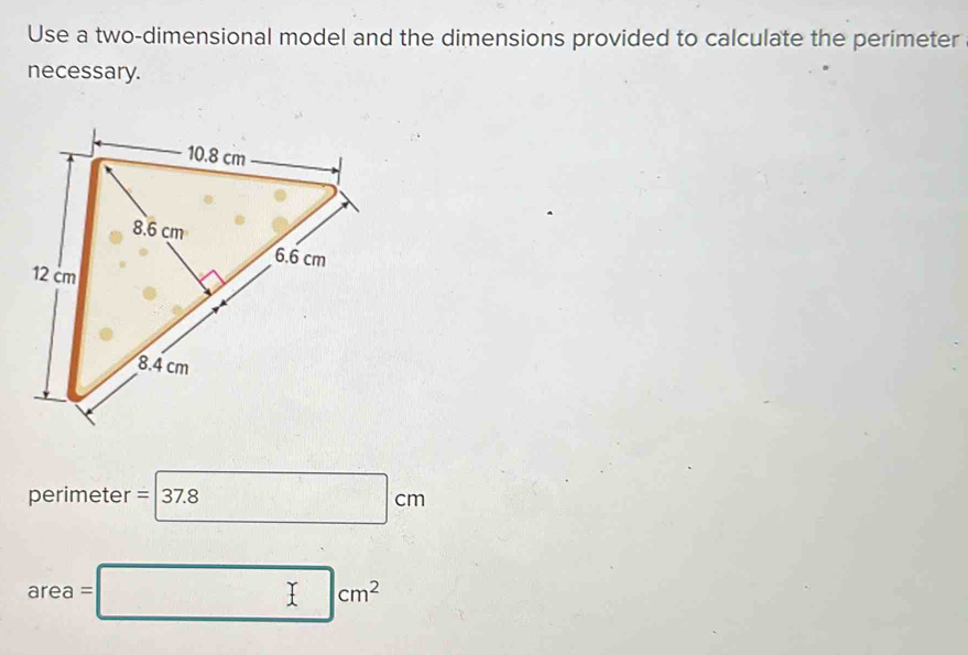 Use a two-dimensional model and the dimensions provided to calculate the perimeter 
necessary.
perimeter = 37.8 □ □ cm
area=□ cm^2