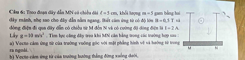 Treo đoạn dây dẫn MN có chiều dài ell =5cm , khối lượng m=5 gam bằng hai 
dây mảnh, nhẹ sao cho dây dẫn nằm ngang. Biết cảm ứng từ có độ lớn B=0,5Tva
dòng điện đi qua dây dẫn có chiều từ M đến N và có cường độ dòng điện là I=2A. 
Lấy g=10m/s^2. Tìm lực căng dây treo khi MN cân bằng trong các trường hợp sau : 
a) Vecto cảm ứng từ của trường vuông góc với mặt phẳng hình vẽ và hướng từ trong 
ra ngoài. 
b) Vecto cảm ứng từ của trường hướng thẳng đứng xuống dưới,