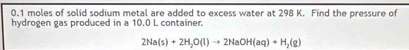 0.1 moles of solid sodium metal are added to excess water at 298 K. Find the pressure of 
hydrogen gas produced in a 10.0 L container.
2Na(s)+2H_2O(l)to 2NaOH(aq)+H_2(g)