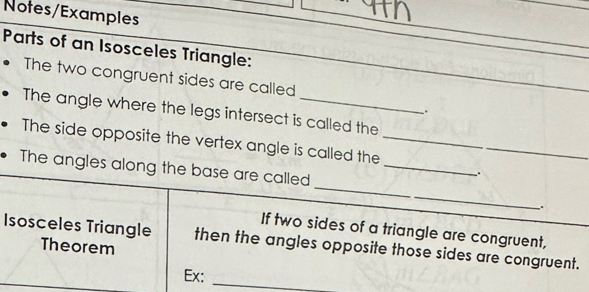 Notes/Examples 
Parts of an Isosceles Triangle: 
The two congruent sides are called 
The angle where the legs intersect is called the 
. 
The side opposite the vertex angle is called the_ 
The angles along the base are called_ 
. 
_ 
. 
If two sides of a triangle are congruent, 
Isosceles Triangle then the angles opposite those sides are congruent. 
Theorem 
Ex: 
_