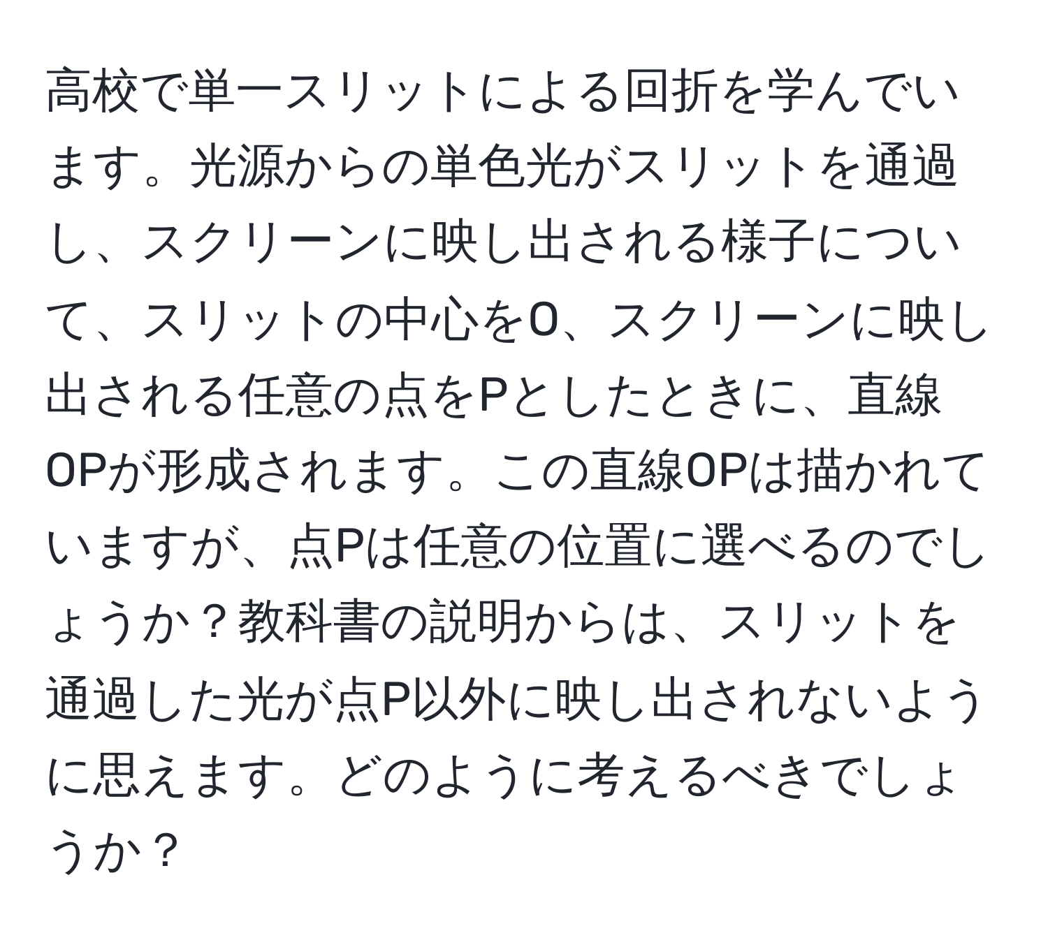 高校で単一スリットによる回折を学んでいます。光源からの単色光がスリットを通過し、スクリーンに映し出される様子について、スリットの中心をO、スクリーンに映し出される任意の点をPとしたときに、直線OPが形成されます。この直線OPは描かれていますが、点Pは任意の位置に選べるのでしょうか？教科書の説明からは、スリットを通過した光が点P以外に映し出されないように思えます。どのように考えるべきでしょうか？