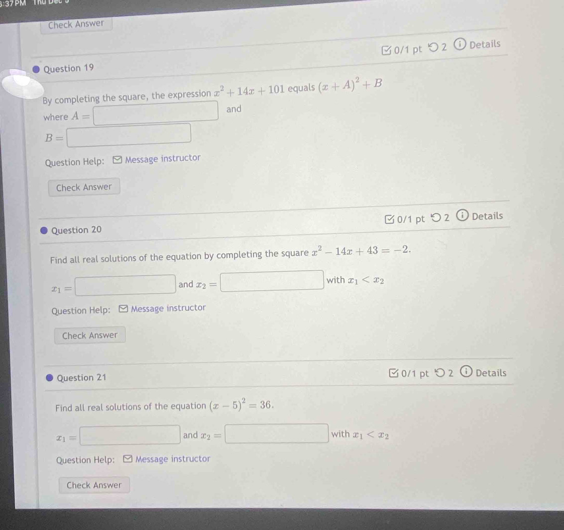 37PM Thủ D u
Check Answer
Question 19 □0/1 pt つ2 ⓘ Details
By completing the square, the expression x^2+14x+101 equals (x+A)^2+B
where A=□ and
B= :□ 
Question Help: * Message instructor
Check Answer
Question 20 0/1 pt つ 2 (i) Details
Find all real solutions of the equation by completing the square x^2-14x+43=-2.
x_1=□ and x_2=□ with x_1
Question Help: * Message instructor
Check Answer
Question 21 0/1 pt つ 2 Details
Find all real solutions of the equation (x-5)^2=36. 
□ 
x_1= □ and x_2=□ with x_1
Question Help: [ Message instructor
Check Answer