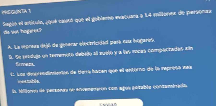 PREGUNTA 1
Según el artículo, ¿qué causó que el gobierno evacuara a 1.4 millones de personas
de sus hogares?
A. La represa dejó de generar electricidad para sus hogares.
B. Se produjo un terremoto debido al suelo y a las rocas compactadas sin
firmeza.
C. Los desprendimientos de tierra hacen que el entorno de la represa sea
inestable.
D. Millones de personas se envenenaron con agua potable contaminada.
ENVIAR