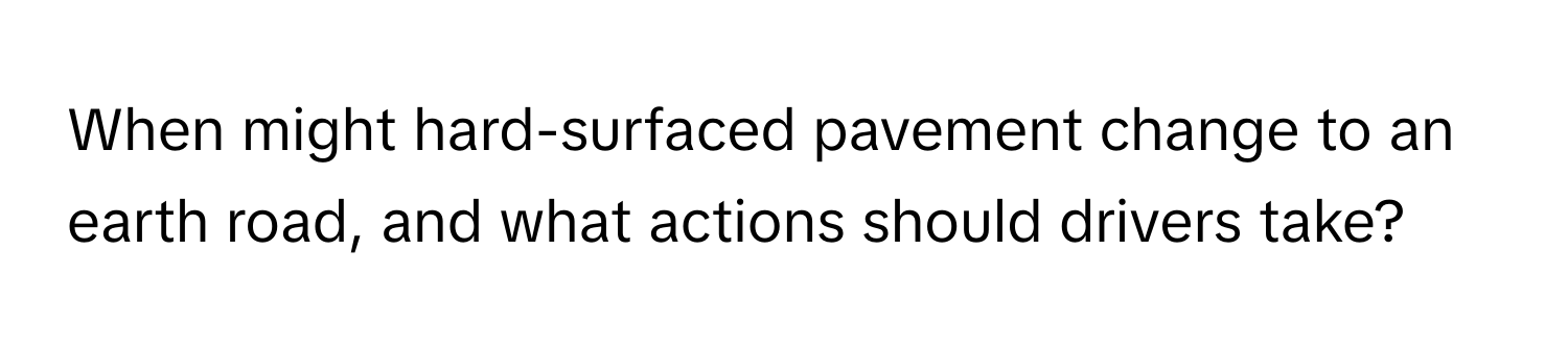 When might hard-surfaced pavement change to an earth road, and what actions should drivers take?