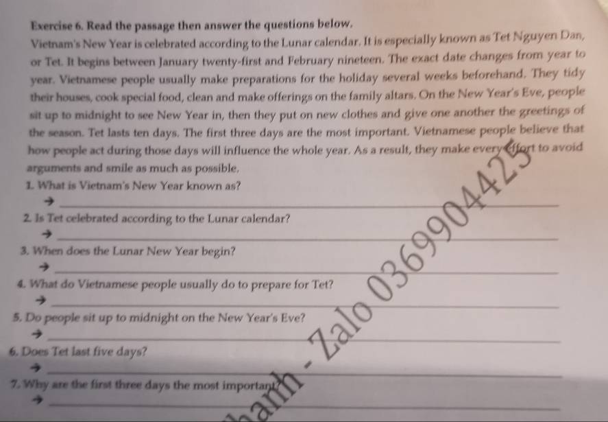 Read the passage then answer the questions below. 
Vietnam's New Year is celebrated according to the Lunar calendar. It is especially known as Tet Nguyen Dan, 
or Tet. It begins between January twenty-first and February nineteen. The exact date changes from year to
year. Vietnamese people usually make preparations for the holiday several weeks beforehand. They tidy 
their houses, cook special food, clean and make offerings on the family altars. On the New Year's Eve, people 
sit up to midnight to see New Year in, then they put on new clothes and give one another the greetings of 
the season. Tet lasts ten days. The first three days are the most important. Vietnamese people believe that 
how people act during those days will influence the whole year. As a result, they make every effort to avoid 
arguments and smile as much as possible. 
1. What is Vietnam's New Year known as? 
_ 
_ 
2. Is Tet celebrated according to the Lunar calendar? 
__ 
3. When does the Lunar New Year begin? 
_ 
_ 
_ 
4. What do Vietnamese people usually do to prepare for Tet? 
_ 
_ 
_ 
__ 
5. Do people sit up to midnight on the New Year's Eve? 
___ 
6. Does Tet last five days? 
_ 
_ 
7. Why are the first three days the most importan 
_ 
_