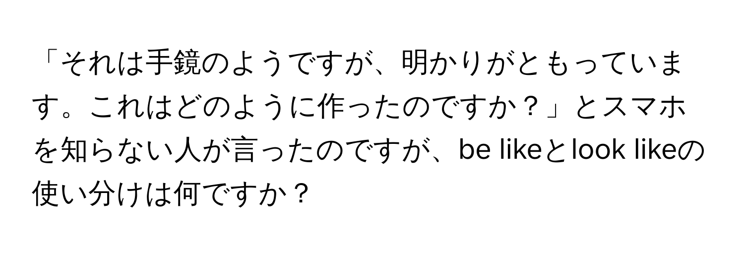 「それは手鏡のようですが、明かりがともっています。これはどのように作ったのですか？」とスマホを知らない人が言ったのですが、be likeとlook likeの使い分けは何ですか？