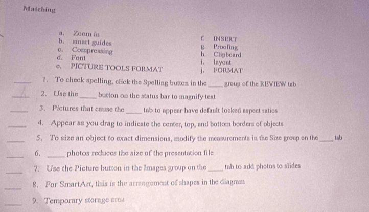 Matching
a. Zoom in £ INSERT
b. smart guides g. Proofing
c. Compressing d. Font
h. Clipboard
i. layout
e. PICTURE TOOLS FORMAT j. FORMAT
_1. To check spelling, click the Spelling button in the _group of the REVIEW tab
_2. Use the_ button on the status bar to magnify text
_3. Pictures that cause the _tab to appear have default locked aspect ratios
_4. Appear as you drag to indicate the center, top, and bottom borders of objects
_5. To size an object to exact dimensions, modify the measurements in the Size group on the_ tab
_
6. _photos reduces the size of the presentation file
_
7. Use the Picture button in the Images group on the_ tab to add photos to slides
_
8. For SmartArt, this is the arrangement of shapes in the diagram
_9. Temporary storage area