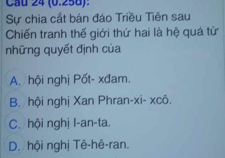 Cau 24 (0.258):
Sự chia cắt bán đảo Triều Tiên sau
Chiến tranh thế giới thứ hai là hệ quả từ
những quyết định của
A. hội nghị Pốt- xđam.
B. hội nghị Xan Phran-xi- xcô.
C. hội nghị l-an-ta.
D. hội nghị Tê-hê-ran.