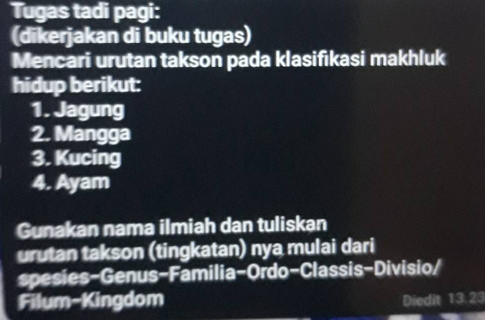 Tugas tadi pagi: 
(dikerjakan di buku tugas) 
Mencari urutan takson pada klasifıkasi makhluk 
hidup berikut: 
1. Jagung 
2. Mangga 
3. Kucing 
4. Ayam 
Gunakan nama ilmiah dan tuliskan 
urutan takson (tingkatan) nya mulai dari 
spesies-Genus-Familia-Ordo-Classis-Divisio/ 
Filum-Kingdom Diedit 13.23