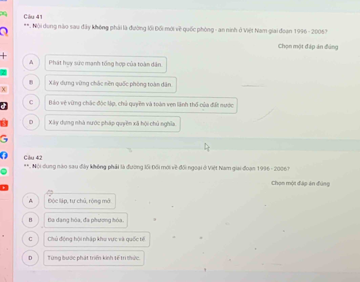 Nội dung nào sau đây không phải là đường lối Đối mới về quốc phòng - an ninh ở Việt Nam giai đoạn 1996-200 6?
a
Chọn một đáp án đúng
+
A Phát huy sức mạnh tổng hợp của toàn dân.
B Xãy dựng vững chác nền quốc phòng toàn dân.
X
C
a Bảo vệ vững chắc độc lập, chủ quyền và toàn vẹn lãnh thổ của đất nước
D Xãy dựng nhà nước pháp quyền xã hội chủ nghĩa.
Câu 42
**. Nội dung nào sau đây không phải là đường lối Đối mới về đối ngoại ở Việt Nam giai đoạn 1996 - 2006?
Chọn một đáp án đúng
A Độc lập, tự chủ, rộng mở.
B Đa dạng hóa, đa phương hóa.
C Chủ động hội nhập khu vực và quốc tế.
D Từng bước phát triển kinh tế tri thức.