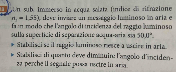 Un sub, immerso in acqua salata (indice di rifrazione
n_2=1,55) , deve inviare un messaggio luminoso in aria e 
fa in modo che l’angolo di incidenza del raggio luminoso 
sulla superficie di separazione acqua-aria sia 50, 0°. 
Stabilisci se il raggio luminoso riesce a uscire in aria. 
Stabilisci di quanto deve diminuire l’angolo d’inciden- 
za perché il segnale possa uscire in aria.