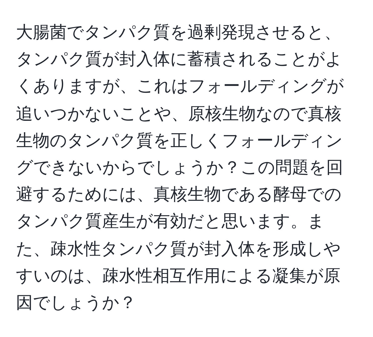 大腸菌でタンパク質を過剰発現させると、タンパク質が封入体に蓄積されることがよくありますが、これはフォールディングが追いつかないことや、原核生物なので真核生物のタンパク質を正しくフォールディングできないからでしょうか？この問題を回避するためには、真核生物である酵母でのタンパク質産生が有効だと思います。また、疎水性タンパク質が封入体を形成しやすいのは、疎水性相互作用による凝集が原因でしょうか？