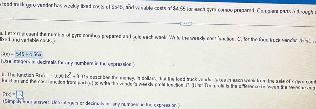 A food truck gyro vendor has weekly fixed costs of $545, and variable costs of $4.55 for each gyro combo prepared. Complete parts a through c
a. Let x represent the number of gyro combos prepared and sold each week. Write the weekly cost function, C, for the food truck vendor. (Hint: T
fixed and variable costs.)
C(x)=545+4.55x
(Use integers or decimals for any numbers in the expression.)
b. The function R(x)=-0.001x^2+8.31x describes the money, in dollars, that the food truck vendor takes in each week from the sale of x gyro com
function and the cost function from part (a) to write the vendor's weekly profit function, P. (Hint: The profit is the difference between the revenue and
P(x)=□
(Simplify your answer. Use integers or decimals for any numbers in the expression.)