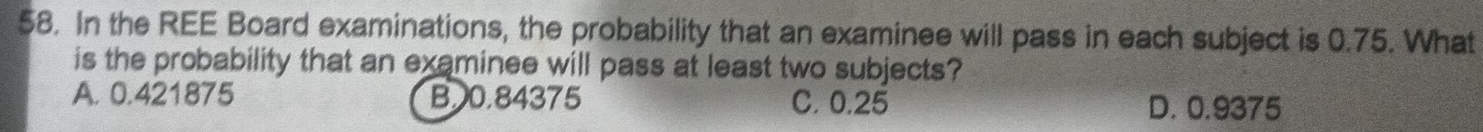 In the REE Board examinations, the probability that an examinee will pass in each subject is 0.75. What
is the probability that an examinee will pass at least two subjects?
A. 0.421875 B. 0.84375 C. 0.25 D. 0.9375