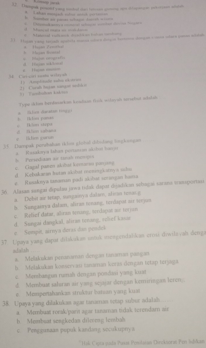 Konsep jarak
32. Dampak posotif yang timbul dari letusan guming apu dilapangan pekerjaan adalah
a. Lahan menjadi subur untuk pertanian
b. Sumber air panas sebagai daerah wisata
c. Diterukannya mneral sebagai sumber devisa Negara
d. Muncul mata air makdanai
e. Material vulkanik dijadikan bahan tambang
33. Hujan yang terjadi apabila massa udara dingin bertemu dengan wassa udara panas adalah
a. Hujan Zenithal
b. Hujan frontal
c. Hujsn orografis
d. Hujan siklonal
e. Hujan musim
34 Ciri-ciri suatu wilayah :
1) Amplitude suhu ekstrim
2) Curah hujan sangat sedikit
3 Tumbuhan kaktus
Type iklim berdasarkan keadaan fisik wilayah tersebut adalah
a Iklim daratan tinggi
b. Iklim panas
c. Iklim stepa
d. Iklim sabana
e. Iklim gurun
35. Dampak perubahan iklim global dibidang lingkungan_
a. Rusaknya lahan pertanian akibat banjir
b. Persediaan air tanah menipis
c. Gagal panen akibat kemarau panjang
d. Kebakaran hutan akibat meningkatnya suhu
e. Rusaknya tanaman padi akibat serangan hama
36. Alasan sungai dipulau jawa tidak dapat dijadikan sebagai sarana transportasi
a. Debit air tetap, sungainya dalam, aliran tenar.g
b. Sungainya dalam, aliran tenang, terdapat air terjun
c. Relief datar, aliran tenang, terdapat air terjun
d. Sungai dangkal, aliran tenang, relief kasar
e. Sempit, airnya deras dan pendek
37. Upaya yang dapat dilakukan untuk mengendalikan erosi diwilayah denga
adalah
a. Melakukan penanaman dengan tanaman pangan
b. Melakukan konservasi tanaman keras dengan tetap terjaga
c. Membangun rumah dengan pondasi yang kuat
d. Membuat saluran air yang sejajar dengan kemiringan leren .
e. Mempertahankan struktur batuan yang kuat
38. Upaya yang dilakukan agar tanaman tetap subur adalah…
a. Membuat rorak/parit agar tanaman tidak terendam air
b. Membuat sengkedan dilereng lembah
c. Penggunaan pupuk kandang secukupnya
Hak Cipta pada Pusat Penilaian Direktorat Pen lidikan